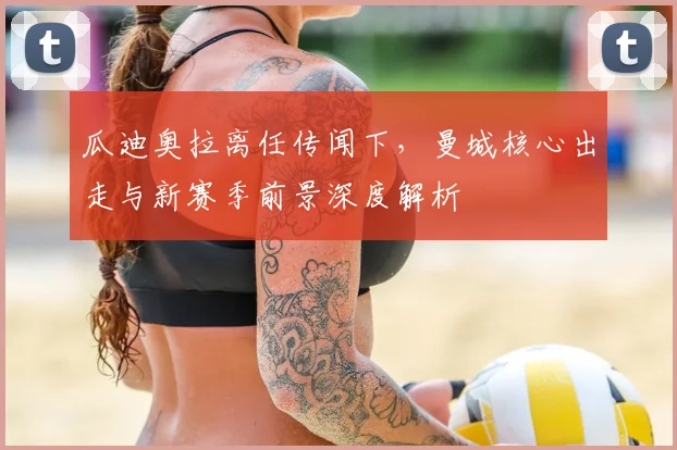 瓜迪奥拉离任传闻下，曼城核心出走与新赛季前景深度解析