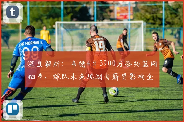深度解析：韦德4年3900万签约篮网细节，球队未来规划与薪资影响全览