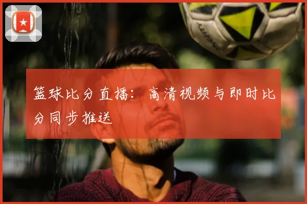 篮球比分直播：高清视频与即时比分同步推送