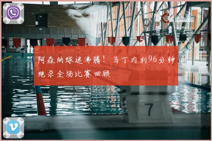 阿森纳球迷沸腾！马丁内利96分钟绝杀全场比赛回顾