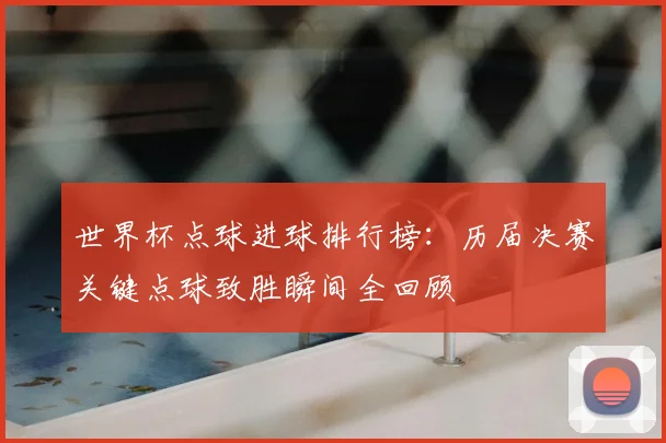 世界杯点球进球排行榜：历届决赛关键点球致胜瞬间全回顾
