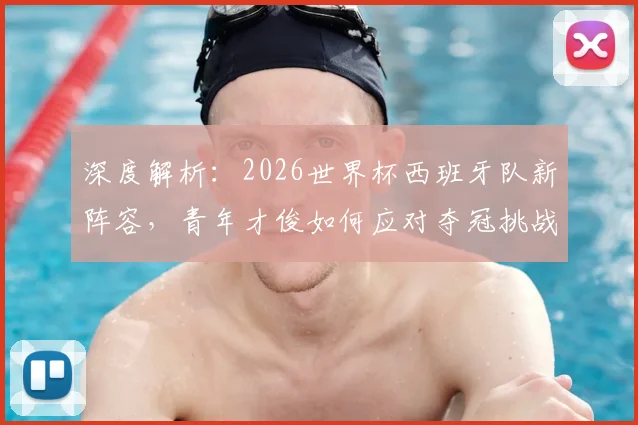 深度解析:2026世界杯西班牙队新阵容,青年才俊如何应对夺冠挑战?