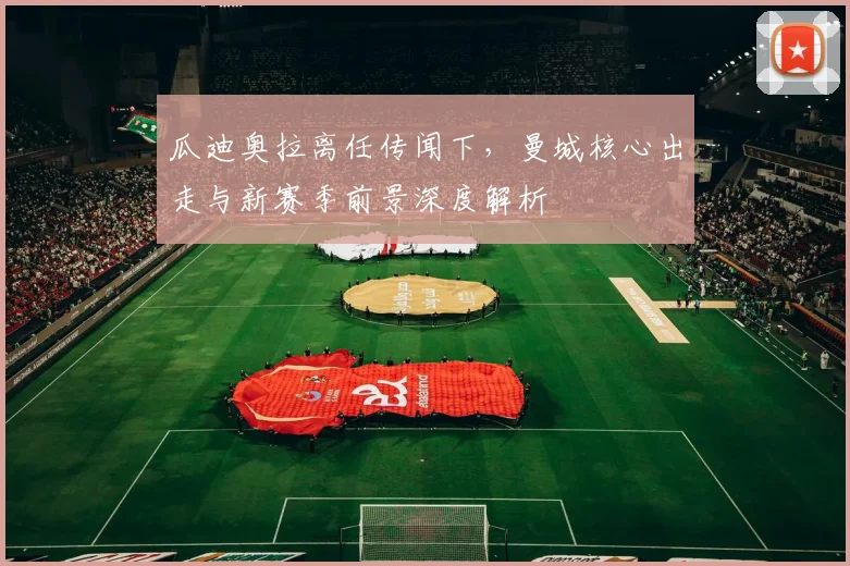 瓜迪奥拉离任传闻下,曼城核心出走与新赛季前景深度解析