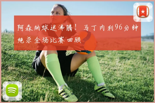 阿森纳球迷沸腾！马丁内利96分钟绝杀全场比赛回顾