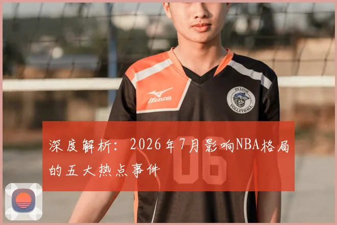 深度解析：2026年7月影响NBA格局的五大热点事件