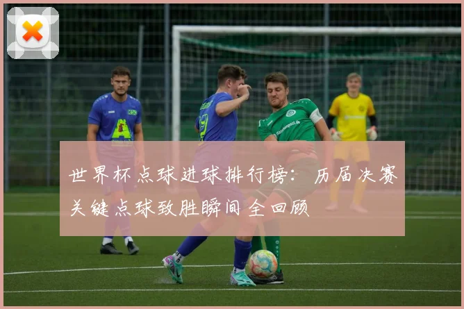 世界杯点球进球排行榜:历届决赛关键点球致胜瞬间全回顾
