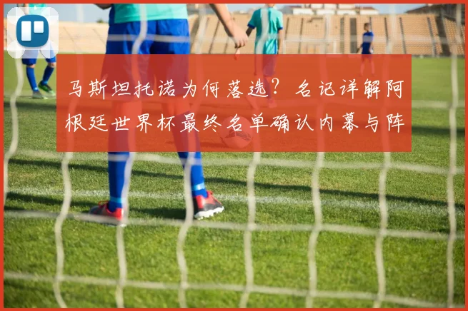 马斯坦托诺为何落选？名记详解阿根廷世界杯最终名单确认内幕与阵容分析